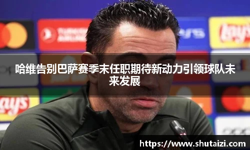 哈维告别巴萨赛季末任职期待新动力引领球队未来发展